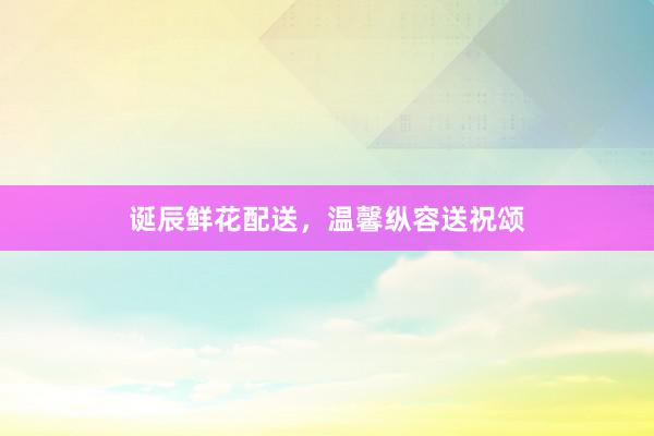 诞辰鲜花配送，温馨纵容送祝颂